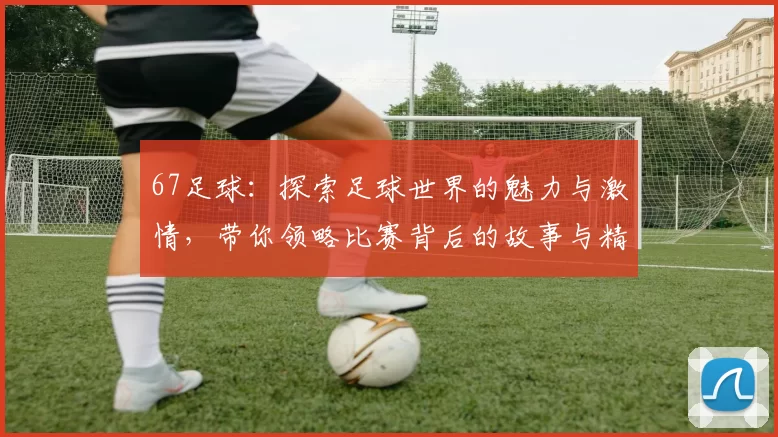 67足球：探索足球世界的魅力与激情，带你领略比赛背后的故事与精彩瞬间