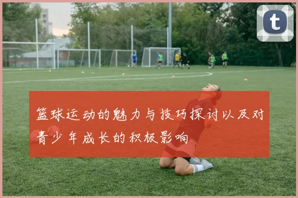 篮球运动的魅力与技巧探讨以及对青少年成长的积极影响
