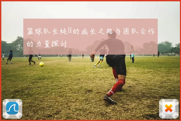 篮球队长纯H的成长之路与团队合作的力量探讨