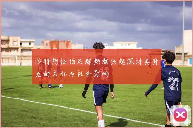 沙特阿拉伯足球热潮兴起探讨其背后的文化与社会影响