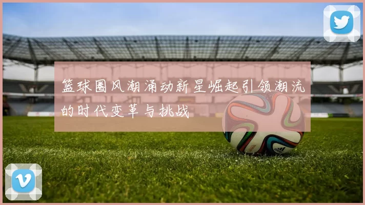 篮球圈风潮涌动新星崛起引领潮流的时代变革与挑战