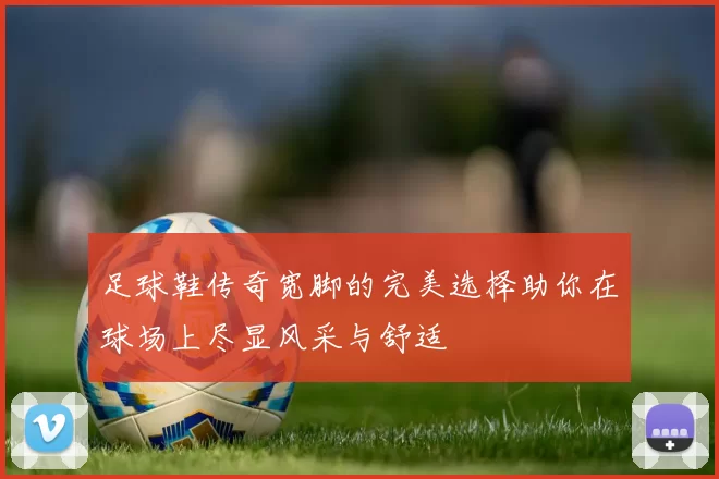 足球鞋传奇宽脚的完美选择助你在球场上尽显风采与舒适
