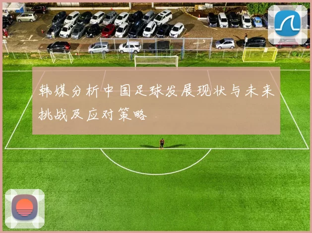 韩媒分析中国足球发展现状与未来挑战及应对策略